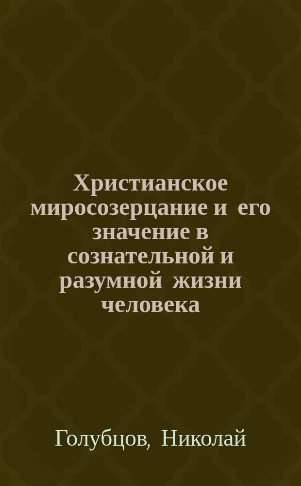 Христианское миросозерцание и его значение в сознательной и разумной жизни человека : (Из религ.-нравств. чтений для интеллигент. публики; чит., в извлеч., 27 февр. 1900 г. (в первую неделю Великого поста), в Николаев. церк.-приход. шк.)