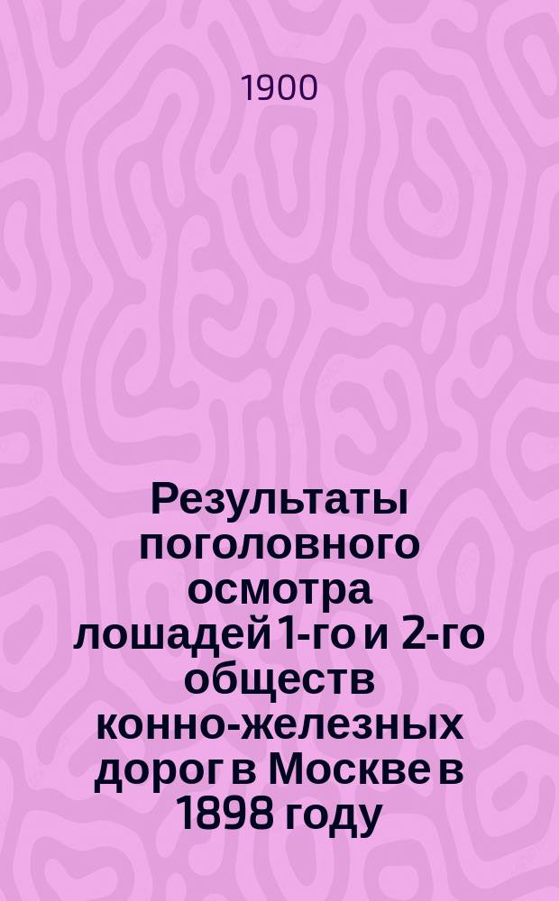 Результаты поголовного осмотра лошадей 1-го и 2-го обществ конно-железных дорог в Москве в 1898 году : Докл. Моск. о-ву вет. врачей, чит. в заседании 15 окт. 1899 г
