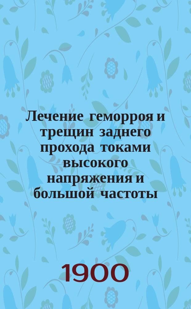 Лечение геморроя и трещин заднего прохода токами высокого напряжения и большой частоты : Сообщ. в О-ве рус. врачей 11 мая 1900 г