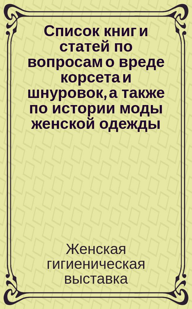 Список книг и статей по вопросам о вреде корсета и шнуровок, а также по истории моды женской одежды; Список книг и статей, касающихся вопроса о рациональной обуви / К.К. Гильзен; Первая жен. гигиенич. выст. в С.-Петербурге. 1900 г