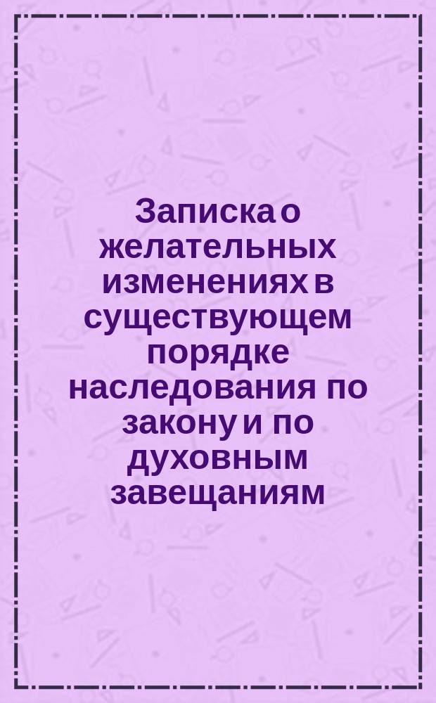 Записка о желательных изменениях в существующем порядке наследования по закону и по духовным завещаниям