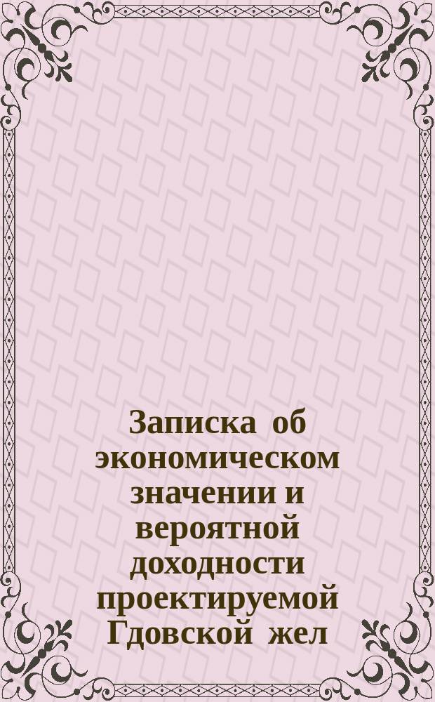 Записка об экономическом значении и вероятной доходности проектируемой Гдовской жел. дороги Гунгербург - Нарва - Порхов