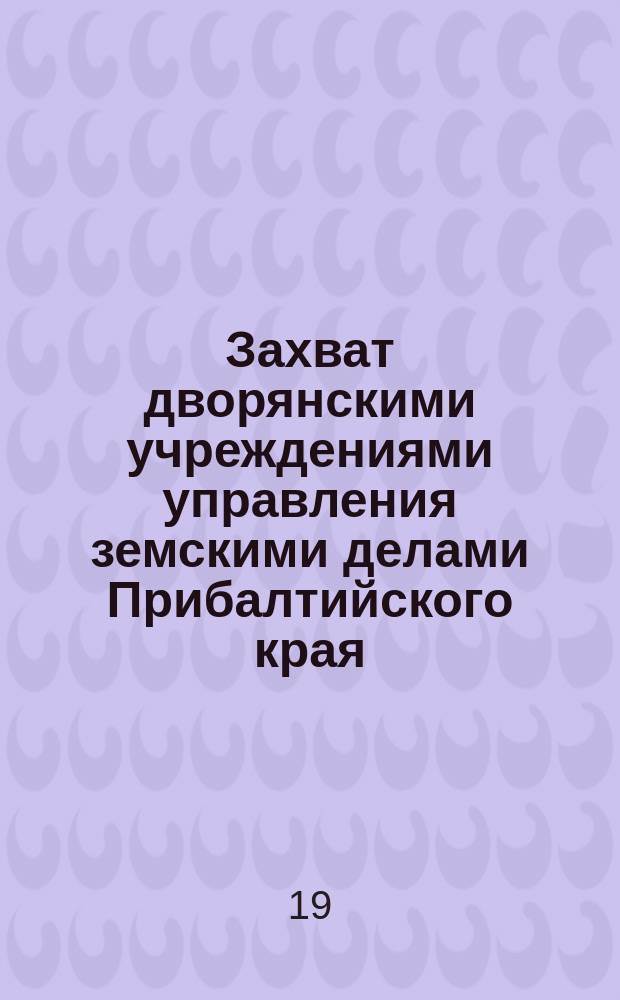 Захват дворянскими учреждениями управления земскими делами Прибалтийского края : Крат. очерк столет. попытки рус. правительства упорядочить зем. дело в Прибалт. крае