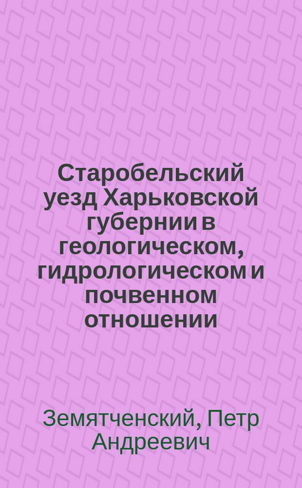 Старобельский уезд Харьковской губернии в геологическом, гидрологическом и почвенном отношении : Отчет Старобел. уезд. зем. управе проф. П. Земятченского