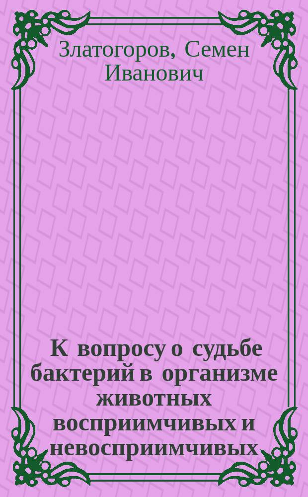 ... К вопросу о судьбе бактерий в организме животных восприимчивых и невосприимчивых : Эксперим. исслед. из Бактериол. лаб. при Клинике инфек. болезней проф. Н.Я. Чистовича : Дис. на степ. д-ра мед. С.И. Гольдберга