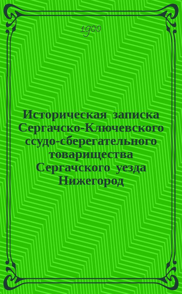 Историческая записка Сергачско-Ключевского ссудо-сберегательного товарищества Сергачского уезда Нижегород. губ. : 1875-1900 г