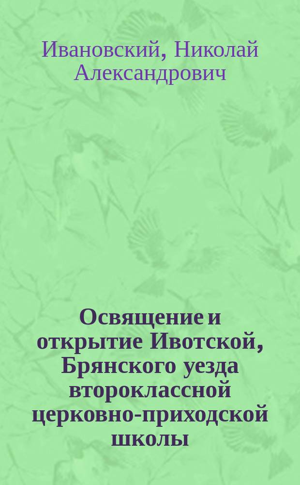 Освящение и открытие Ивотской, Брянского уезда второклассной церковно-приходской школы / Свящ. Н. Ивановский; Посещение его преосвященством привокзальной части г. Брянска и торжество освящения престола в приделе церкви при ст. Брянск и др. ст.