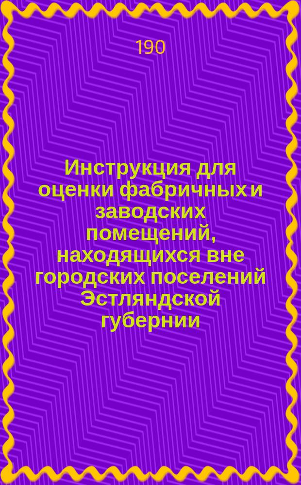 Инструкция для оценки фабричных и заводских помещений, находящихся вне городских поселений Эстляндской губернии, на предмет обложения сих имуществ дополнительными земскими сборами : Постановлена особым присутствием Эстлянд. губ. правл. в заседании от 29 нояб. 1905 г.
