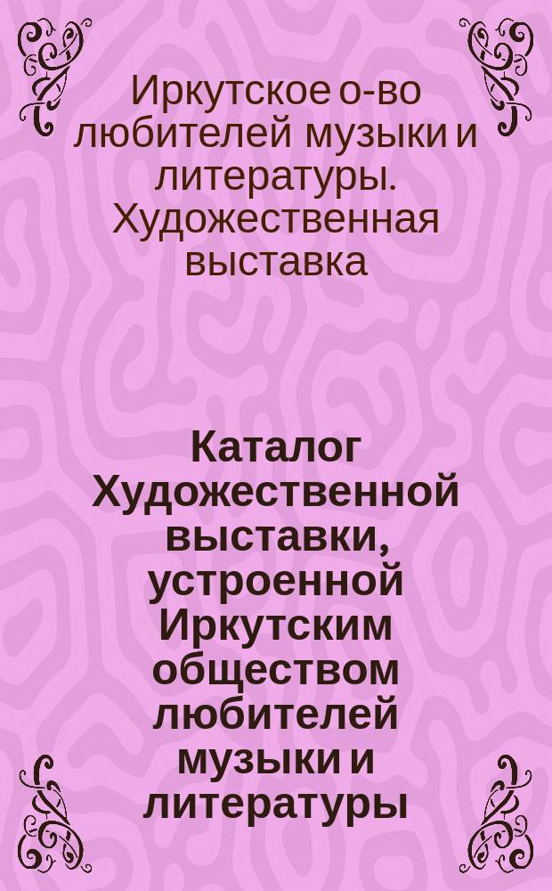 Каталог Художественной выставки, устроенной Иркутским обществом любителей музыки и литературы... 14-23 апреля 1900 г.