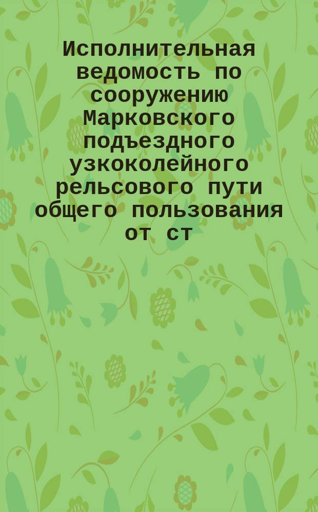 Исполнительная ведомость по сооружению Марковского подъездного узкоколейного рельсового пути общего пользования от ст. "Таргувек" ("Марки" Привислинской жел. дор.) до ст. "Радимин" с ветвями общего и частного пользования...