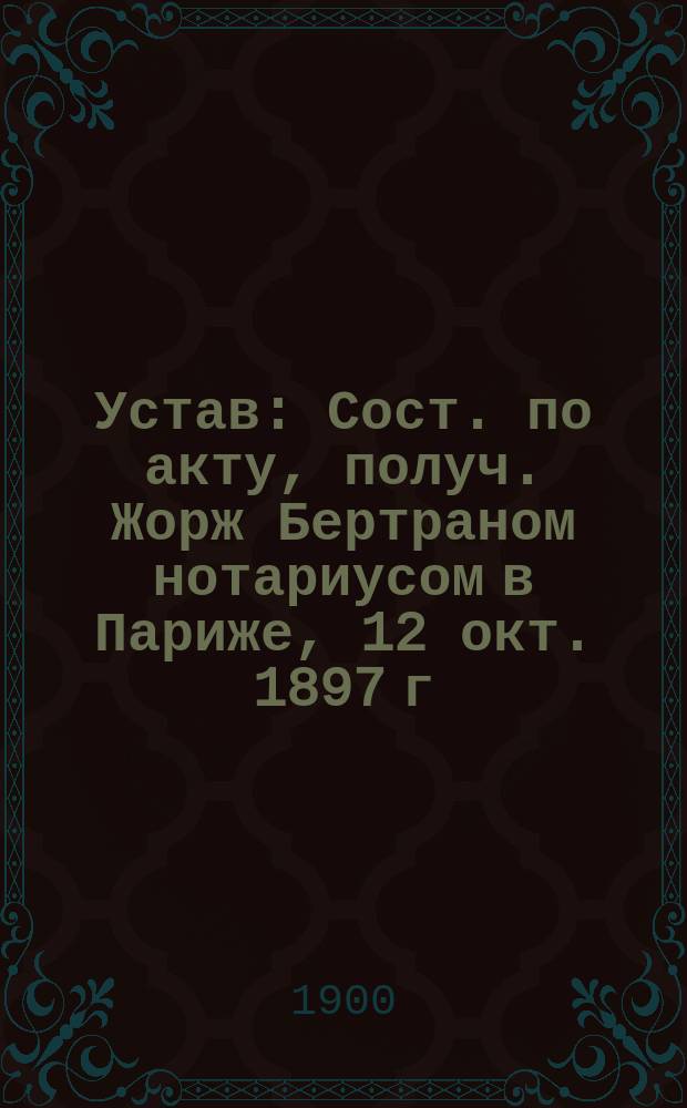 Устав : Сост. по акту, получ. Жорж Бертраном нотариусом в Париже, 12 окт. 1897 г
