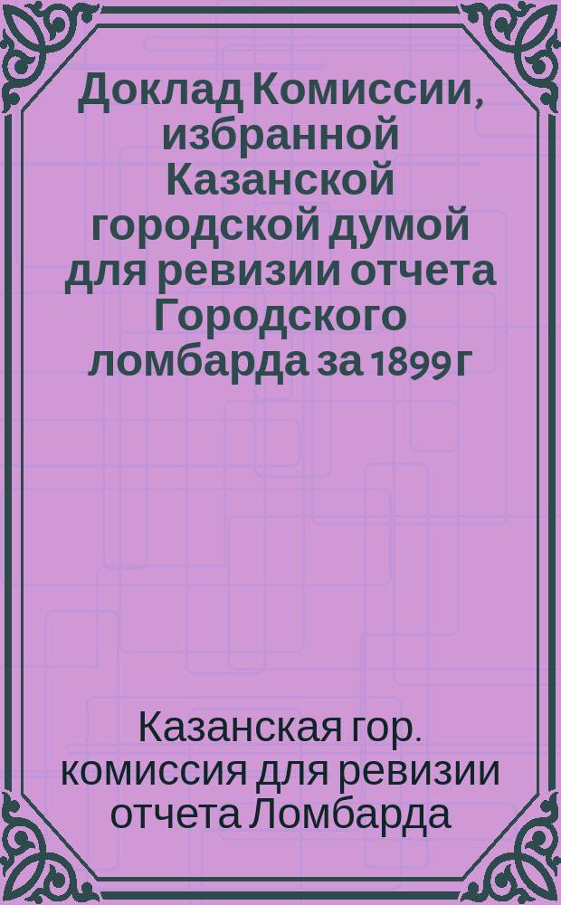 Доклад Комиссии, избранной Казанской городской думой для ревизии отчета Городского ломбарда за 1899 г.