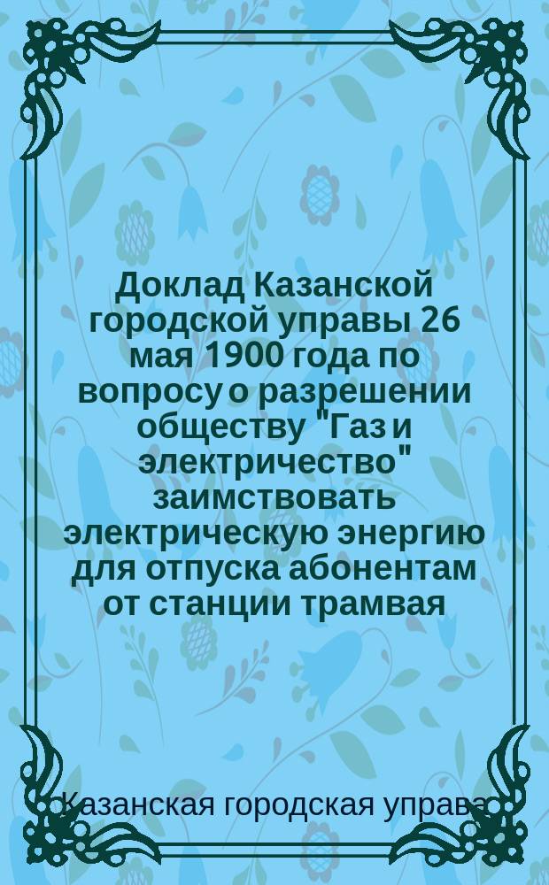 Доклад Казанской городской управы 26 мая 1900 года по вопросу о разрешении обществу "Газ и электричество" заимствовать электрическую энергию для отпуска абонентам от станции трамвая