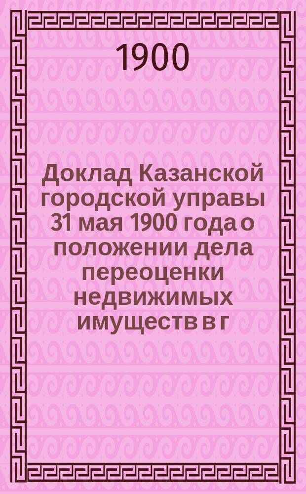 Доклад Казанской городской управы 31 мая 1900 года о положении дела переоценки недвижимых имуществ в г. Казани