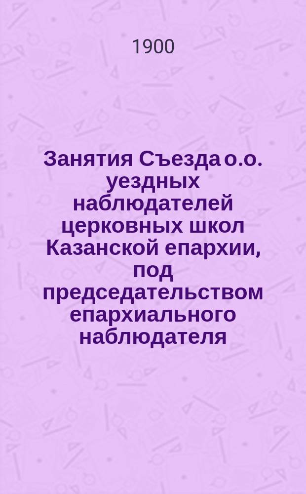 Занятия Съезда о.о. уездных наблюдателей церковных школ Казанской епархии, под председательством епархиального наблюдателя, 15, 16, 17 и 18 июня 1899 года : Протоколы