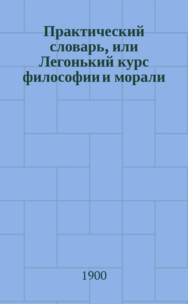 Практический словарь, или Легонький курс философии и морали : Приб.: Примечательнейшие изречения о женщинах и о любви