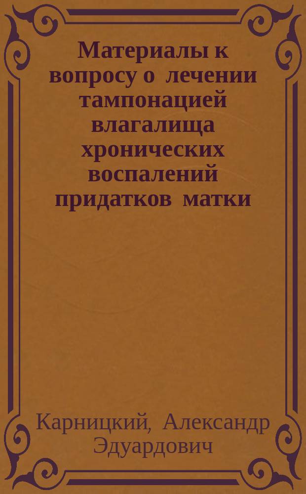Материалы к вопросу о лечении тампонацией влагалища хронических воспалений придатков матки : Дис. на степ. д-ра мед. А.Э. Карницкого