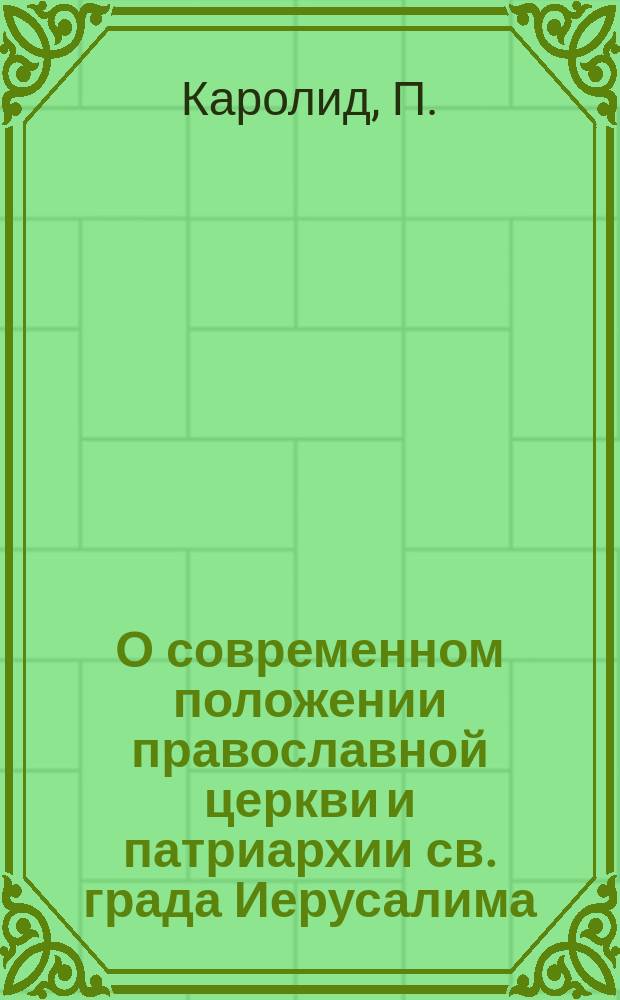 О современном положении православной церкви и патриархии св. града Иерусалима : Отчет, представл. еллин. министру церк. дел и нар. просвещения Аф. Ефтаксию, проф. афин. ун-та П. Каролидом