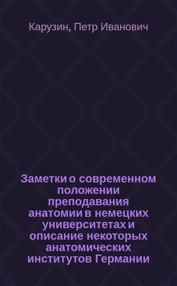 Заметки о современном положении преподавания анатомии в немецких университетах и описание некоторых анатомических институтов Германии, Швейцарии и Австрии : Отчет о загран. командировке прив.-доц. Имп. Моск. ун-та П.И. Карузина