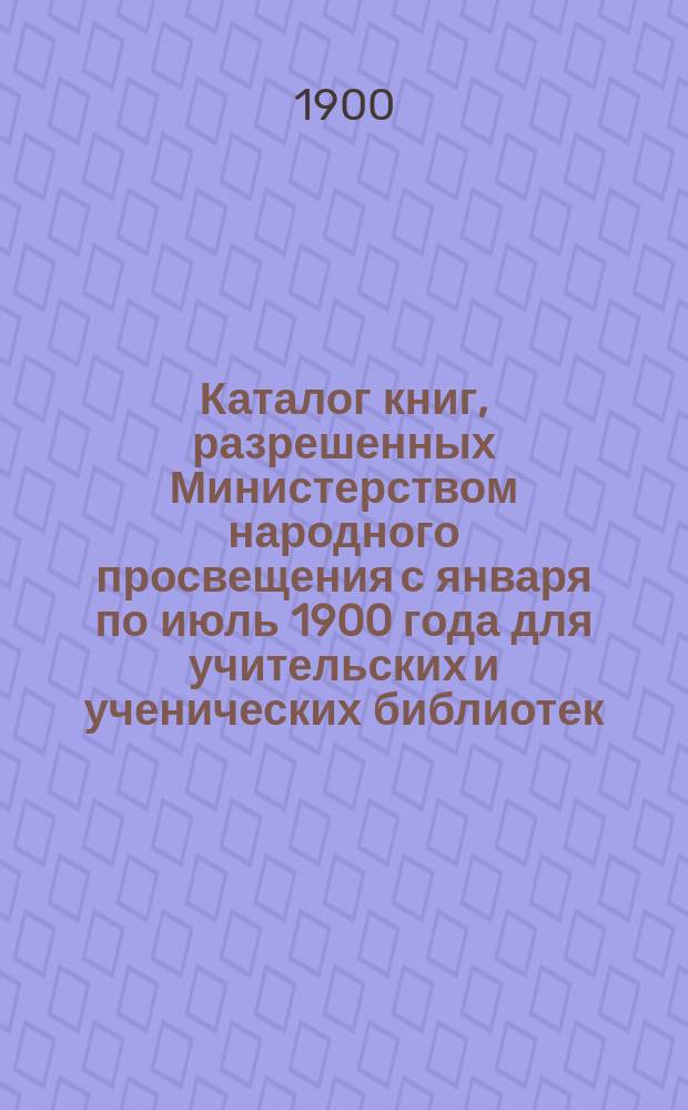 Каталог книг, разрешенных Министерством народного просвещения с января по июль 1900 года для учительских и ученических библиотек, публичных народных чтений и бесплатных народных библиотек-читален