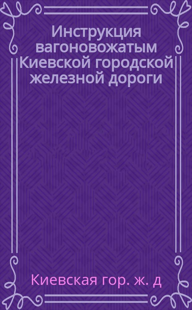 Инструкция вагоновожатым Киевской городской железной дороги; Правила для вагоновожатых и тормозных Киевской городской железной дороги: Утв. 7 янв. 1895 г. / О-во Киев. Гор. Ж. Д