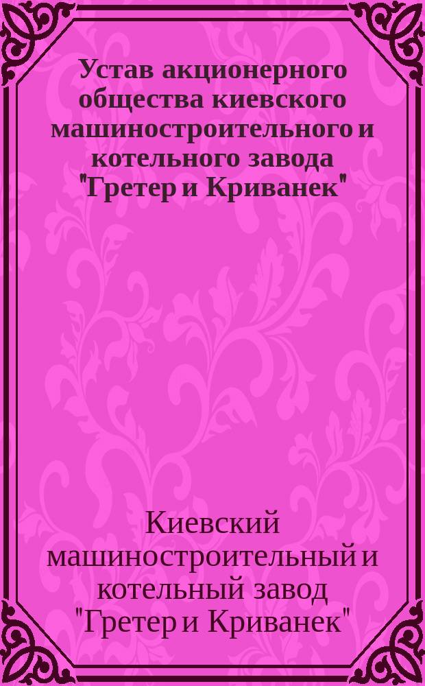 Устав акционерного общества киевского машиностроительного и котельного завода "Гретер и Криванек" : Утв. 20 окт. 1899 г.