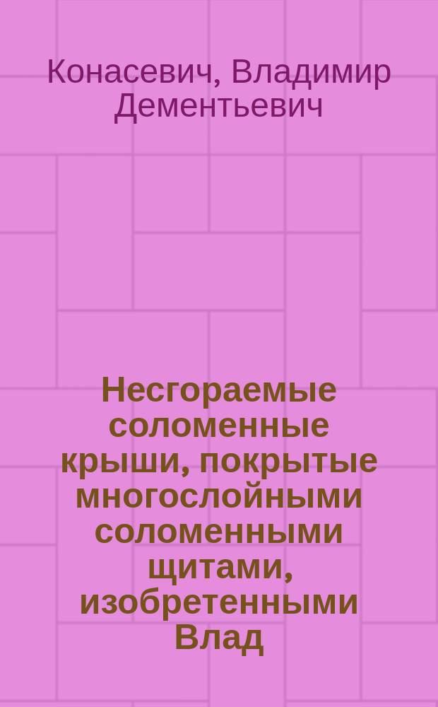 Несгораемые соломенные крыши, покрытые многослойными соломенными щитами, изобретенными Влад. Конасевичем : Практ. руководство