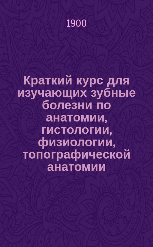 Краткий курс для изучающих зубные болезни по анатомии, гистологии, физиологии, топографической анатомии, общей хирургии, зубным болезням и рецептуре (применительно к университетскому экзамену)