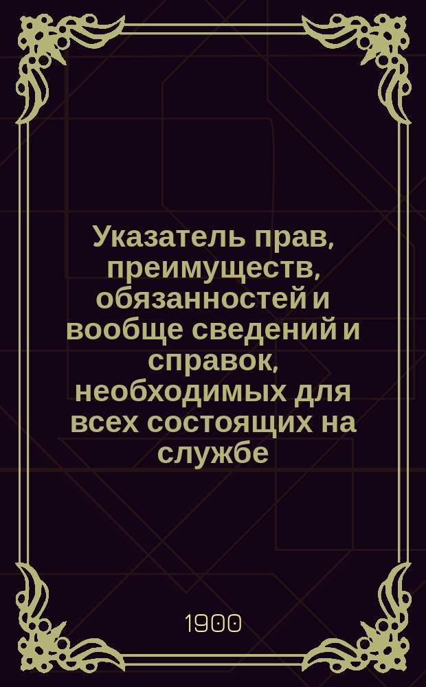 Указатель прав, преимуществ, обязанностей и вообще сведений и справок, необходимых для всех состоящих на службе, в запасе и отставке г.г. офицеров, военных врачей, чиновников военного ведомства, подпрапорщиков, а также их семейств и военного духовенства