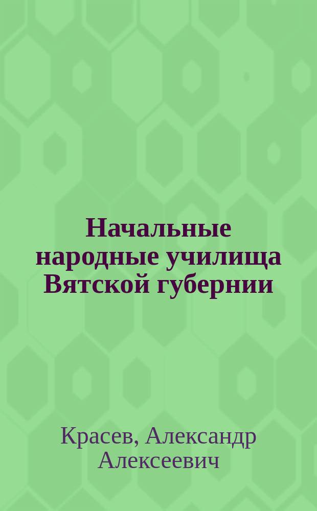 Начальные народные училища Вятской губернии : Крат. очерк возникновения и постеп. развития этих уч-щ за время с 1786 по 1898 г