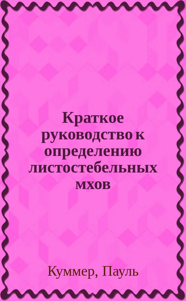 Краткое руководство к определению листостебельных мхов : Пер. с 3-го переработ. и доп. изд. соч.: "P. Kummer, Der F&uuml;hrer in die Mooskunde"