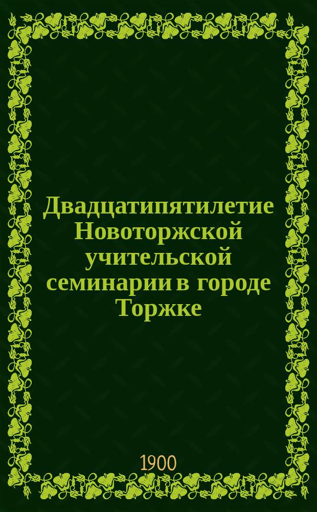 Двадцатипятилетие Новоторжской учительской семинарии в городе Торжке (1875-1900 г.г.) : Ист. записка, сост. по поручению Пед. сов., наставником П. Лебедевым