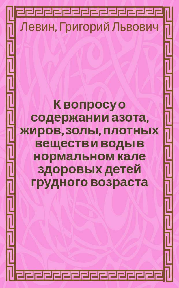 К вопросу о содержании азота, жиров, золы, плотных веществ и воды в нормальном кале здоровых детей грудного возраста : Дис. на степ. д-ра мед. Г.Л. Левина