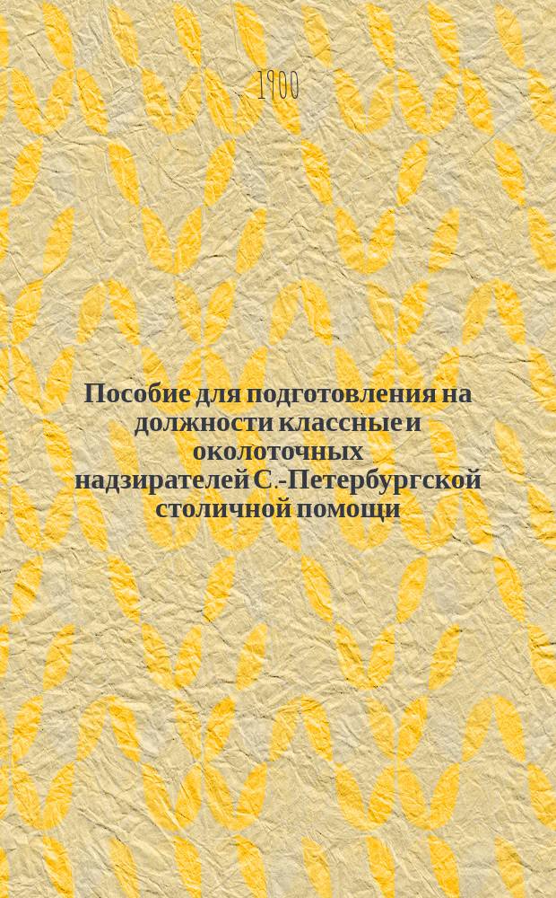 Пособие для подготовления на должности классные и околоточных надзирателей С.-Петербургской столичной помощи, составленное по распоряжению с.-петербургского градоначальника, генерал-лейтенанта Н.В. Клейгельса, согласно утвержденной 5 сентября 1890 г. программы для испытания лиц, желающих занять означенные должности