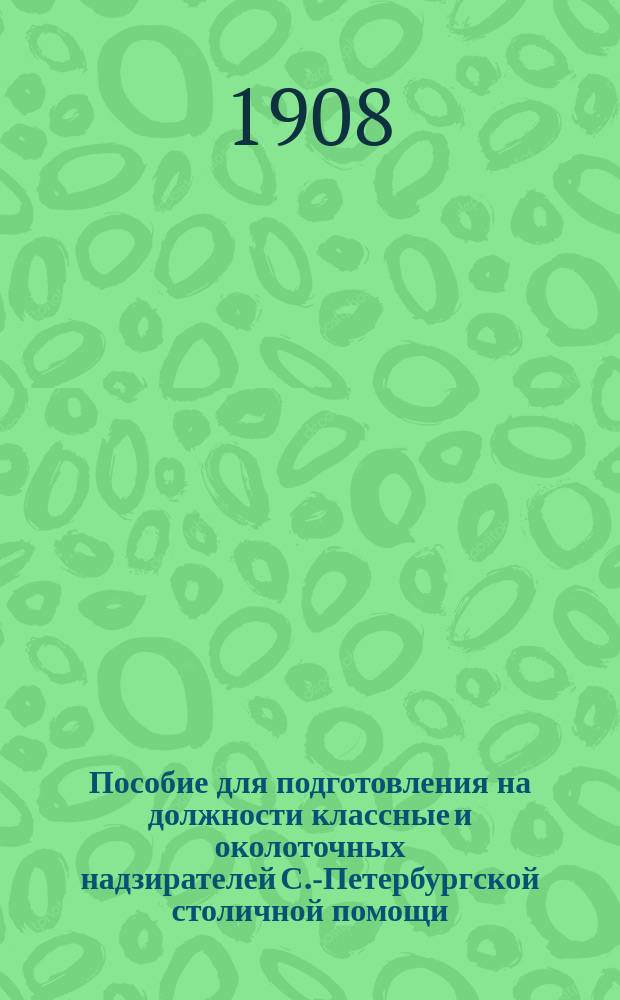 Пособие для подготовления на должности классные и околоточных надзирателей С.-Петербургской столичной помощи, составленное по распоряжению с.-петербургского градоначальника, генерал-лейтенанта Н.В. Клейгельса, согласно утвержденной 5 сентября 1890 г. программы для испытания лиц, желающих занять означенные должности