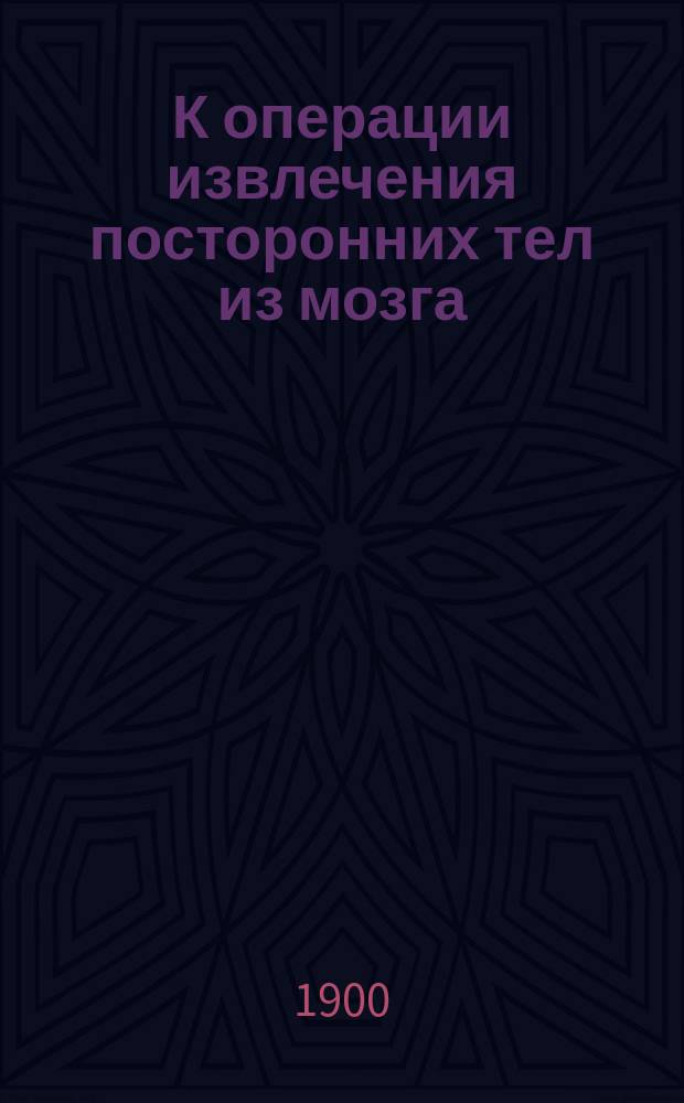К операции извлечения посторонних тел из мозга : Случай благополучного удаления пули, которая пролежала в мозгу 33½ месяца и место которой было верно определено при помощи Röntgen'овских лучей