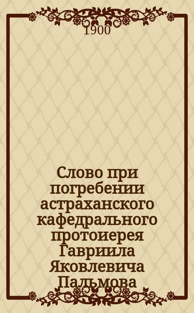 Слово при погребении астраханского кафедрального протоиерея Гавриила Яковлевича Пальмова