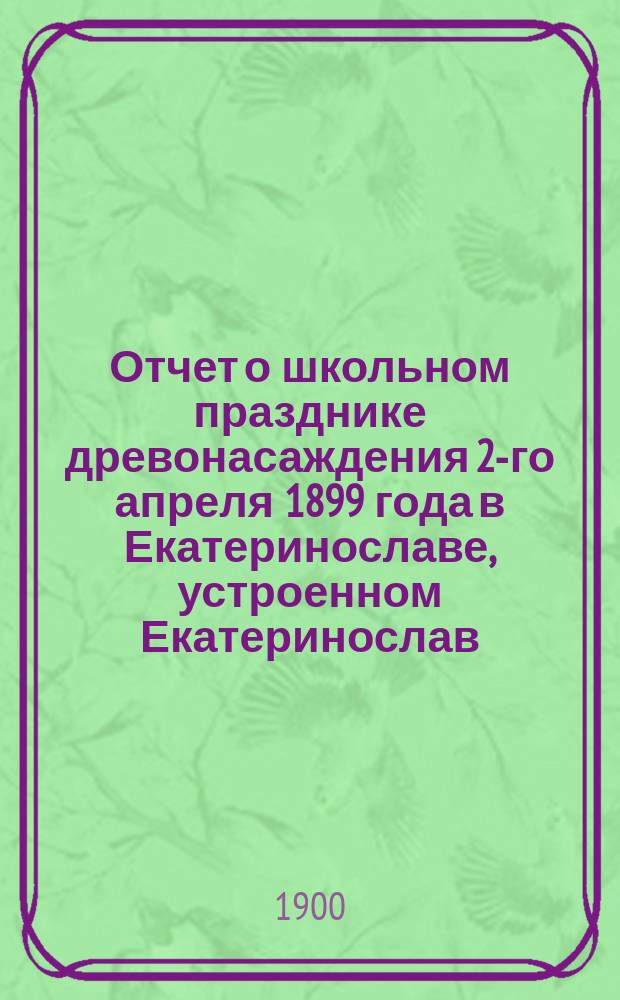 Отчет о школьном празднике древонасаждения 2-го апреля 1899 года в Екатеринославе, устроенном Екатеринослав. отд. Рос. о-ва садоводства