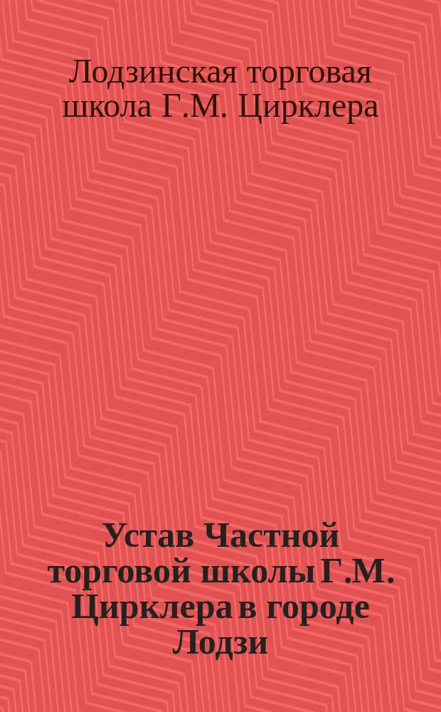 Устав Частной торговой школы Г.М. Цирклера в городе Лодзи : Утв. 25 сент. 1899 г.