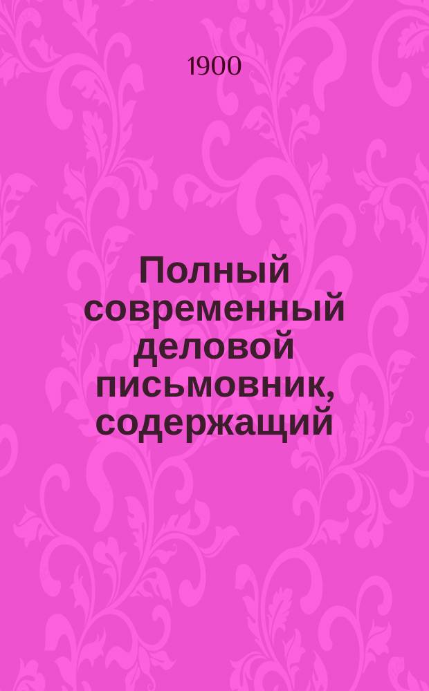 Полный современный деловой письмовник, содержащий: письма на разные случаи обыденной жизни, письма деловые и торговые, деловые бумаги, деловые акты, извлечения из Устава о гербовом сборе, о винной монополии, извлечение из Торгового устава, извлечение из Устава о воинской повинности, о мировых судьях, извлечения их Устава о цензуре и печати, о крестьянских земельных банках и почтовые сведения : В 8 ч