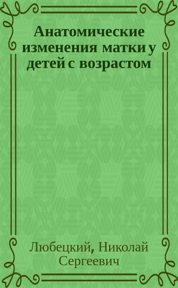 Анатомические изменения матки у детей с возрастом : Дис. на степ. д-ра мед. Н.С. Любецкого