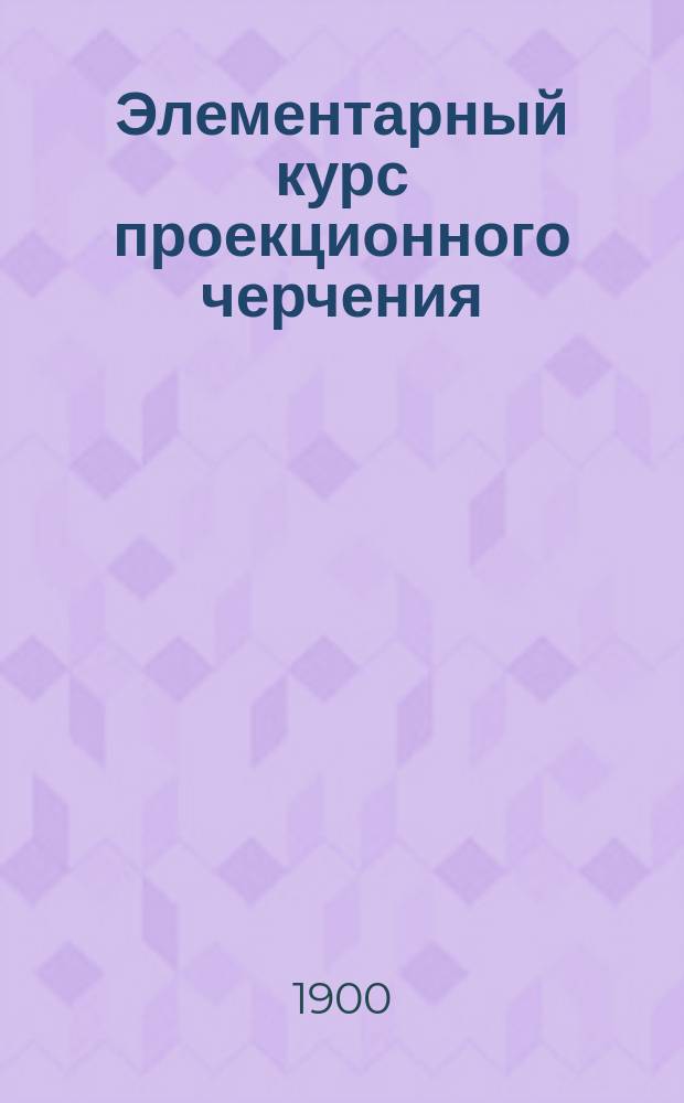 Элементарный курс проекционного черчения : ... Для употребления в кадет. корпусах..