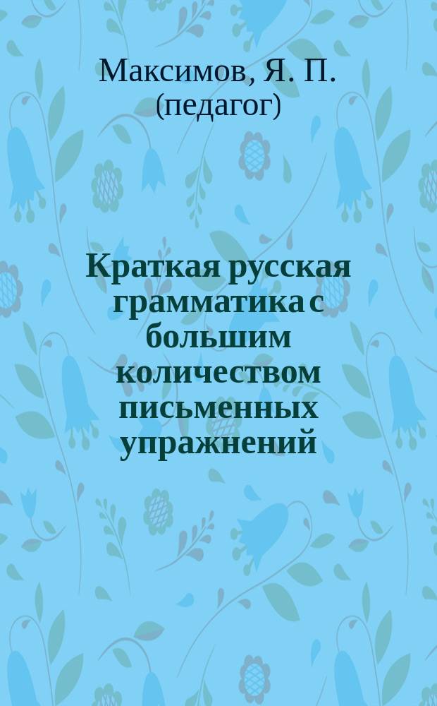 Краткая русская грамматика с большим количеством письменных упражнений : Руководство для учеников мл. кл. сред. учеб. заведений и низ. уч-щ