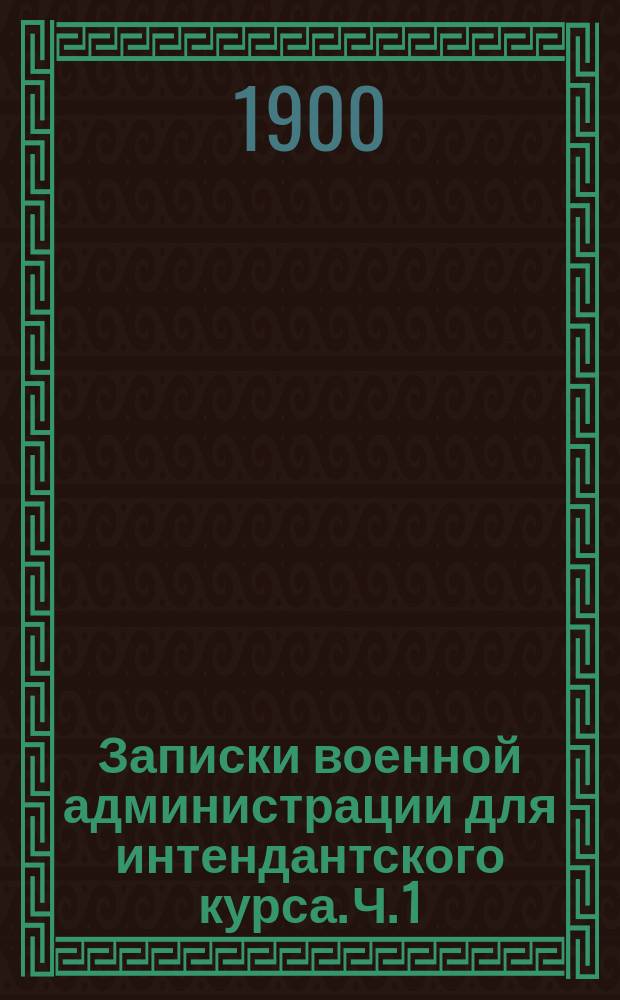 Записки военной администрации для интендантского курса. Ч. 1 : Устройство интендантства