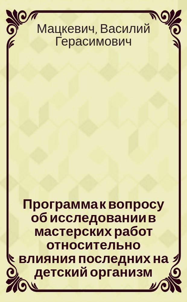 Программа к вопросу об исследовании в мастерских работ относительно влияния последних на детский организм, для более точного руководства при отдаче детей в мастерские : (Докл. 4 Отд-нию Р. о-ва охр. нар. здравия 31 марта 1900 г.)