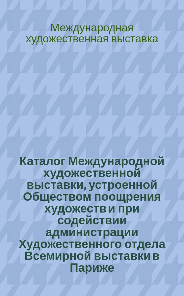 Каталог Международной художественной выставки, устроенной Обществом поощрения художеств и при содействии администрации Художественного отдела Всемирной выставки в Париже
