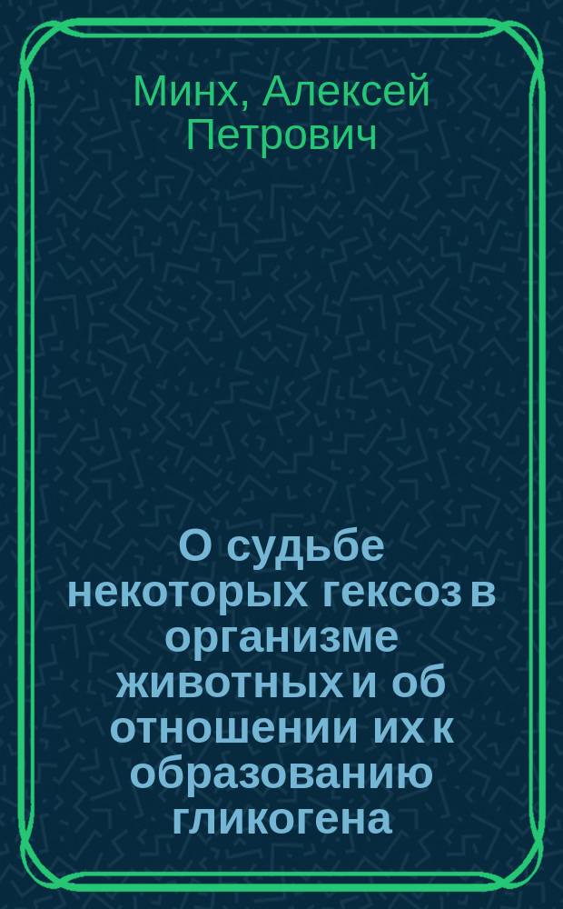 О судьбе некоторых гексоз в организме животных и об отношении их к образованию гликогена : Дис. на степ. д-ра мед. А. Минха