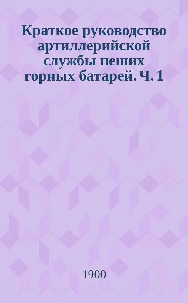 Краткое руководство артиллерийской службы пеших горных батарей. Ч. 1