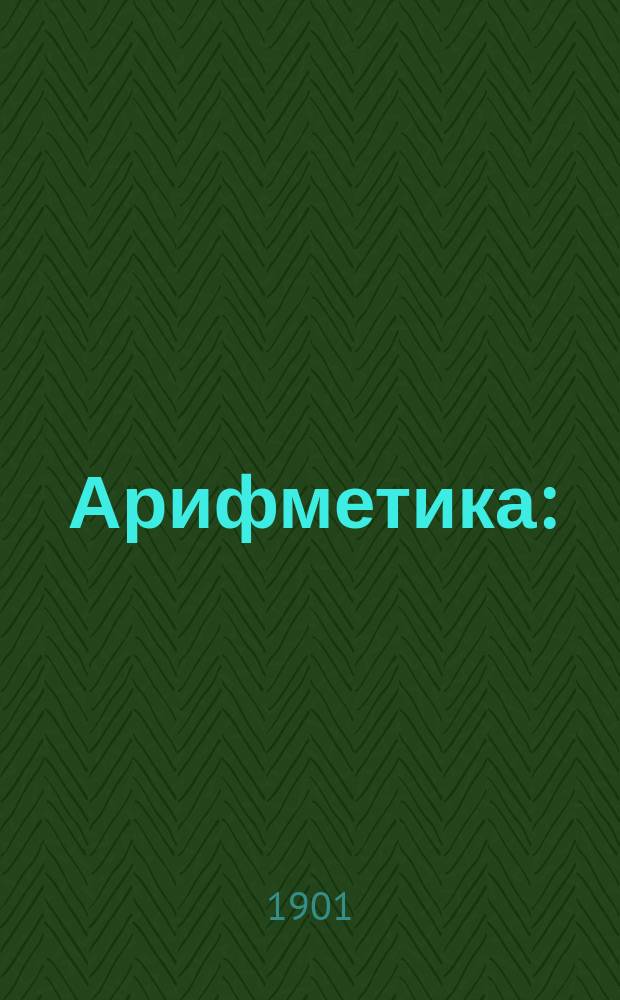 Арифметика : (Сист. курс целых и дробных чисел; отношения и пропорции; способы решения задач на правила: тройное, процентов, учета и проч.)