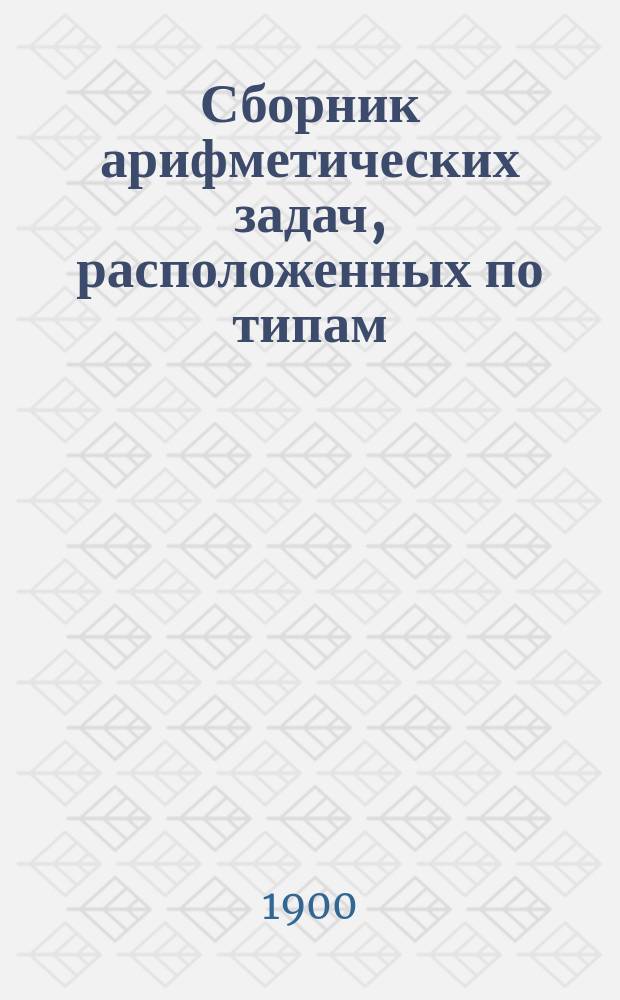 Сборник арифметических задач, расположенных по типам : Для старш. приготов. кл. гимназий, прогимназий и реал. уч-щ, для ст. отд-ния первого кл. гор. уч-щ и для ст. отд-ния нар. шк